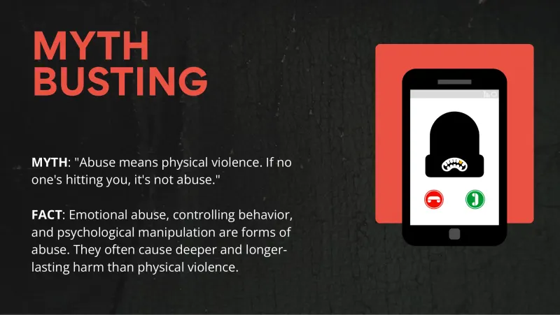Slide 2: MYTH BUSTING MYTH: "Abuse means physical violence. If no one's hitting you, it's not abuse." FACT: Emotional abuse, controlling behavior, and psychological manipulation are form…