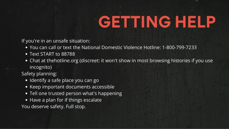 Slide 8: GETTING HELP If you're in an unsafe situation: You can call or text the National Domestic Violence Hotline: 1-800-799-7233 Text START to 88788 Chat at thehotline.org (discreet: …