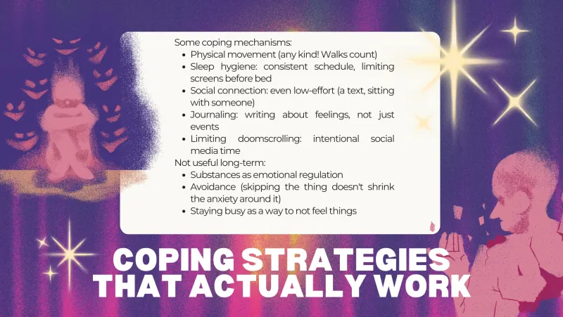 Slide 7: Some coping mechanisms: Physical movement (any kind! Walks count) Sleep hygiene: consistent schedule, limiting screens before bed Social connection: even low-effort (a text, sit…