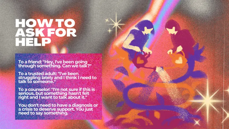 Slide 8: HOW TO ASK FOR HELP To a friend: "Hey, I've been going through something. Can we talk?" To a trusted adult: "I've been struggling lately and I think I need to talk to someone." …