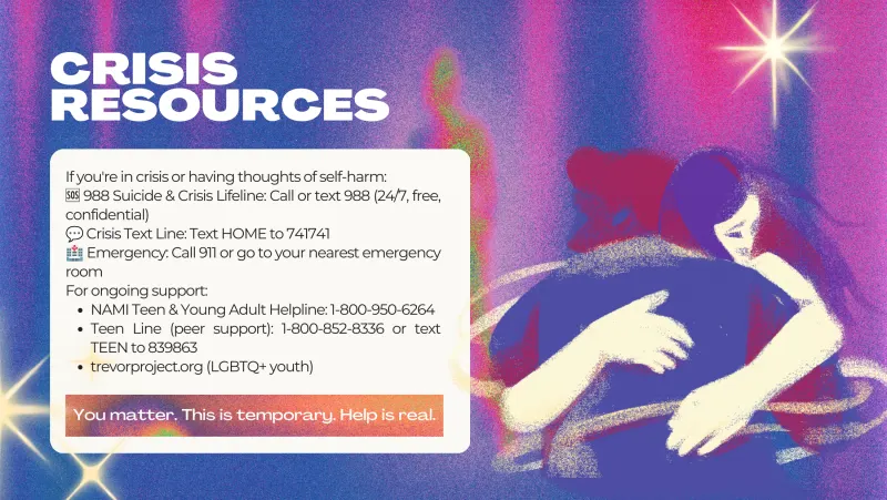 Slide 9: CRISIS RESOURCES If you're in crisis or having thoughts of self-harm: 🆘 988 Suicide & Crisis Lifeline: Call or text 988 (24/7, free, 💬 confidential) 🏥 Crisis Text Line: Text …