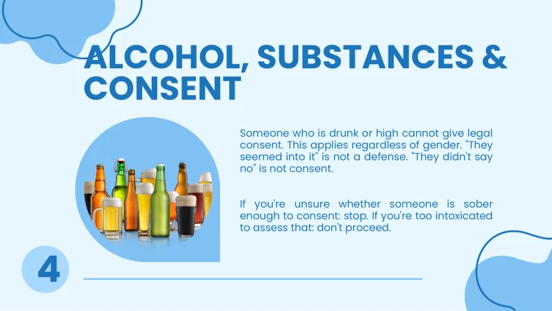 Slide 7: ALCOHOL, SUBSTANCES & CONSENT Someone who is drunk or high cannot give legal consent. This applies regardless of gender. "They seemed into it" is not a defense. "They didn't say…